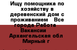 Ищу помощника по хозяйству в деревенский дом с проживанием - Все города Работа » Вакансии   . Архангельская обл.,Мирный г.